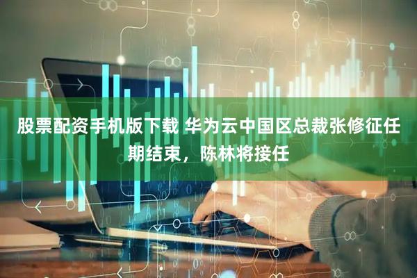 股票配资手机版下载 华为云中国区总裁张修征任期结束，陈林将接任