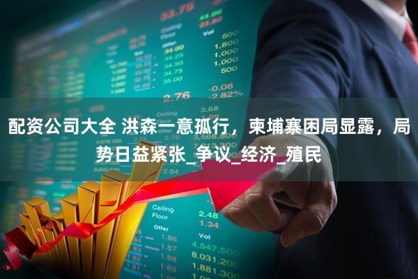 配资公司大全 洪森一意孤行，柬埔寨困局显露，局势日益紧张_争议_经济_殖民