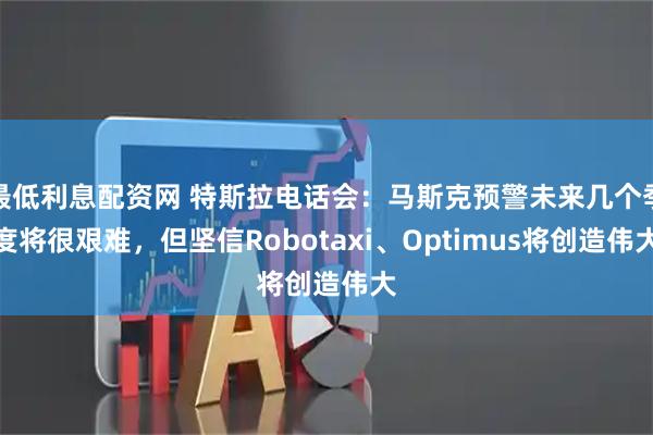 最低利息配资网 特斯拉电话会：马斯克预警未来几个季度将很艰难，但坚信Robotaxi、Optimus将创造伟大