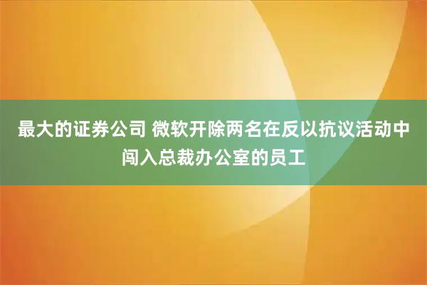 最大的证券公司 微软开除两名在反以抗议活动中闯入总裁办公室的员工