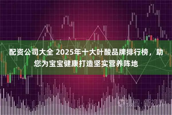 配资公司大全 2025年十大叶酸品牌排行榜，助您为宝宝健康打造坚实营养阵地