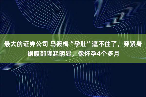 最大的证券公司 马筱梅“孕肚”遮不住了，穿紧身裙腹部隆起明显，像怀孕4个多月