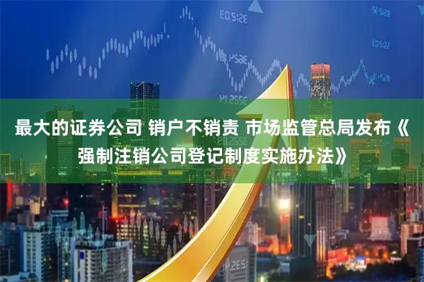 最大的证券公司 销户不销责 市场监管总局发布《强制注销公司登记制度实施办法》