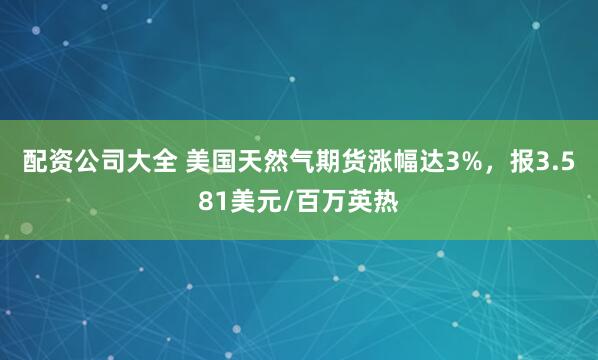 配资公司大全 美国天然气期货涨幅达3%，报3.581美元/百万英热