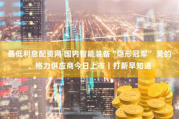 最低利息配资网 国内智能装备“隐形冠军” 美的、格力供应商今日上市丨打新早知道