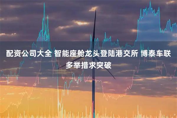 配资公司大全 智能座舱龙头登陆港交所 博泰车联多举措求突破