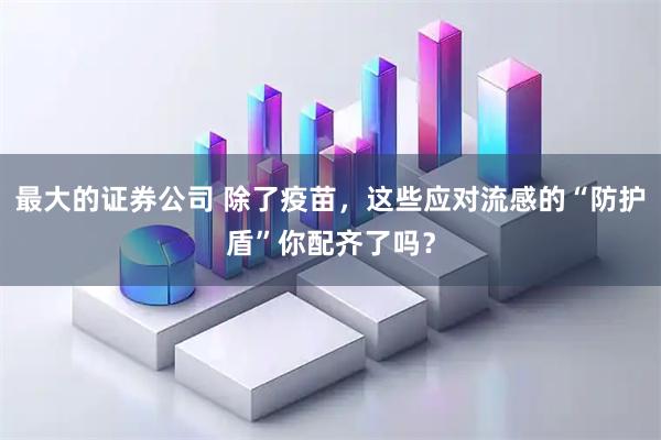 最大的证券公司 除了疫苗，这些应对流感的“防护盾”你配齐了吗？