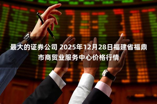 最大的证券公司 2025年12月28日福建省福鼎市商贸业服务中心价格行情