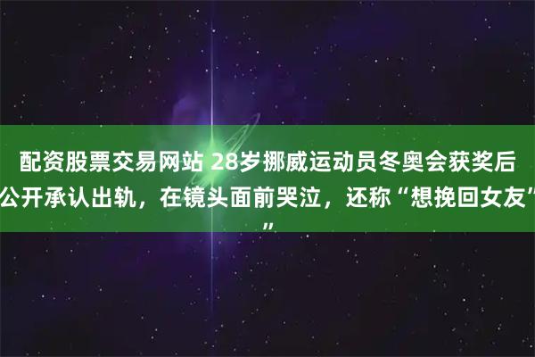 配资股票交易网站 28岁挪威运动员冬奥会获奖后公开承认出轨，在镜头面前哭泣，还称“想挽回女友”
