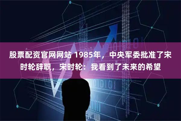 股票配资官网网站 1985年，中央军委批准了宋时轮辞职，宋时轮：我看到了未来的希望