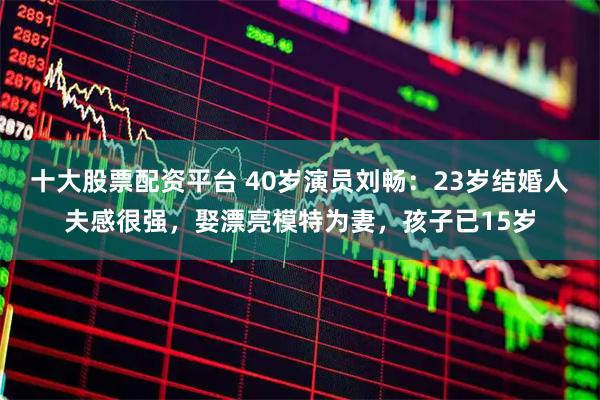 十大股票配资平台 40岁演员刘畅：23岁结婚人夫感很强，娶漂亮模特为妻，孩子已15岁