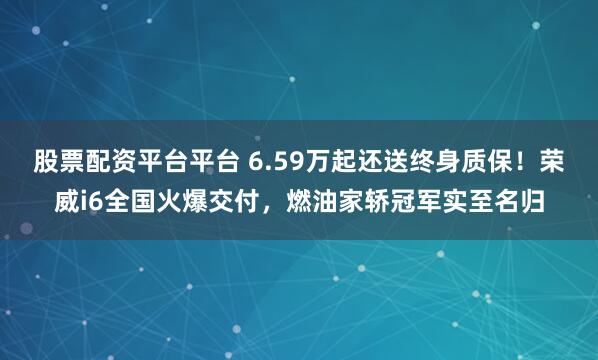 股票配资平台平台 6.59万起还送终身质保！荣威i6全国火爆交付，燃油家轿冠军实至名归