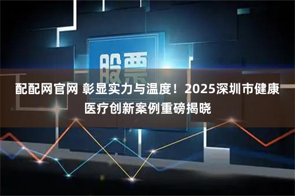 配配网官网 彰显实力与温度！2025深圳市健康医疗创新案例重磅揭晓