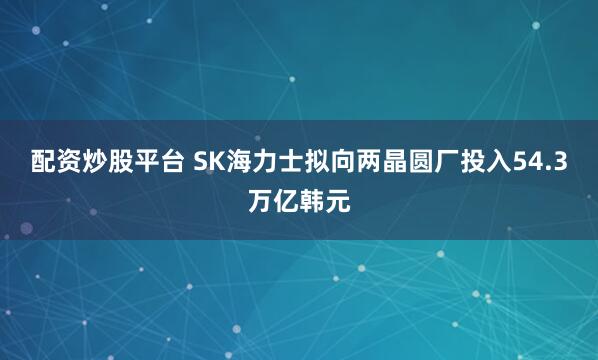 配资炒股平台 SK海力士拟向两晶圆厂投入54.3万亿韩元