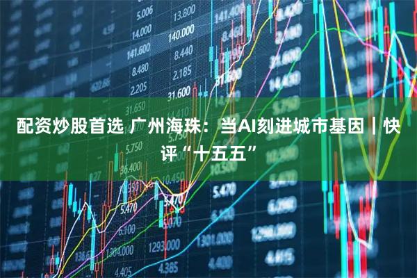 配资炒股首选 广州海珠：当AI刻进城市基因｜快评“十五五”