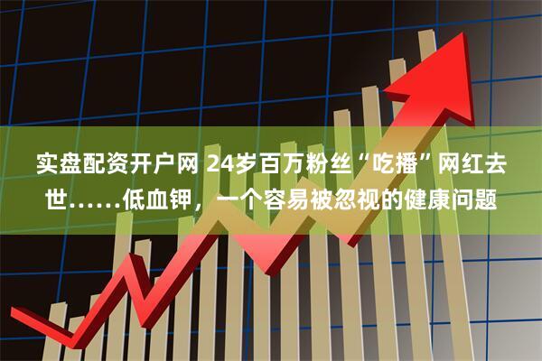 实盘配资开户网 24岁百万粉丝“吃播”网红去世……低血钾，一个容易被忽视的健康问题