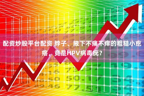 配资炒股平台配资 脖子、腋下不痛不痒的粗糙小疙瘩，竟是HPV病毒疣？