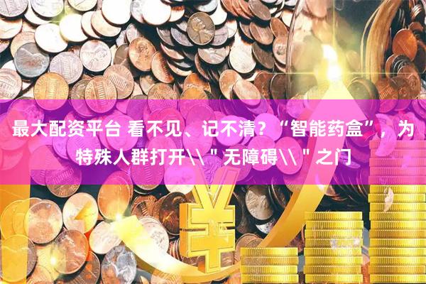 最大配资平台 看不见、记不清？“智能药盒”，为特殊人群打开\＂无障碍\＂之门
