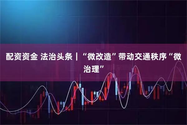 配资资金 法治头条｜“微改造”带动交通秩序“微治理”