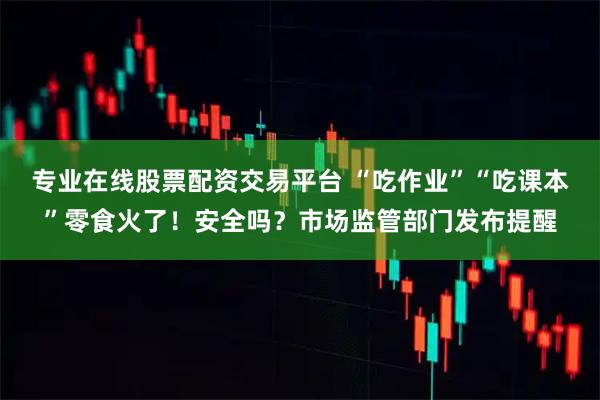 专业在线股票配资交易平台 “吃作业”“吃课本”零食火了！安全吗？市场监管部门发布提醒